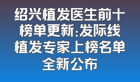 绍兴植发医生前十榜单更新：发际线植发专家上榜名单全新公布