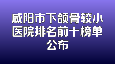 咸阳市下颌骨较小医院排名前十榜单公布