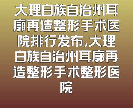 大理白族自治州耳廓再造整形手术医院排行发布，大理白族自治州耳廓再造整形手术整形医院