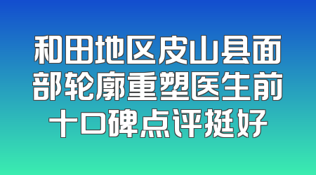 和田地区皮山县面部轮廓重塑医生前十口碑点评挺好