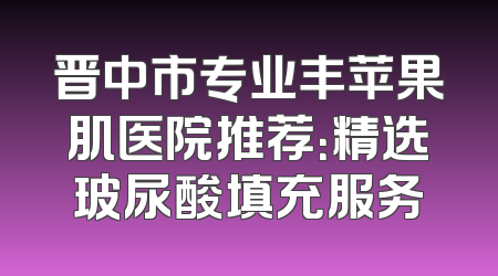 晋中市专业丰苹果肌医院推荐：精选玻尿酸填充服务