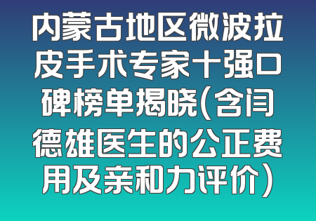 内蒙古地区微波拉皮手术专家十强口碑榜单揭晓（含闫德雄医生的公正费用及亲和力评价）