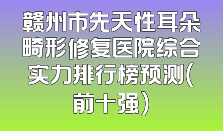 赣州市先天性耳朵畸形修复医院综合实力排行榜预测（前十强）