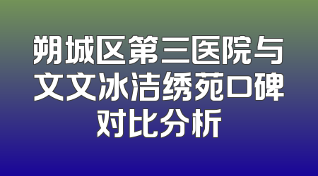 朔城区第三医院与文文冰洁绣苑口碑对比分析