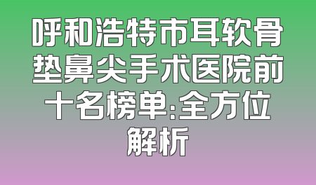 呼和浩特市耳软骨垫鼻尖手术医院前十名榜单：全方位解析