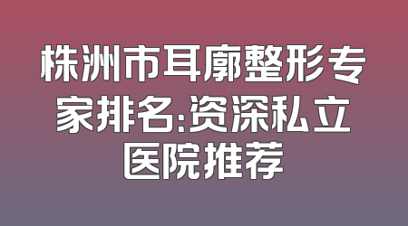 株洲市耳廓整形专家排名：资深私立医院推荐