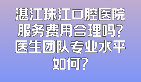湛江珠江口腔医院服务费用合理吗？医生团队专业水平如何？
