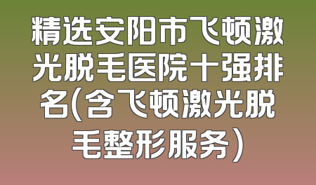 精选安阳市飞顿激光脱毛医院十强排名（含飞顿激光脱毛整形服务）