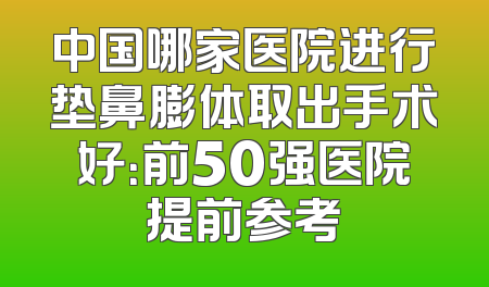 中国哪家医院进行垫鼻膨体取出手术好：前50强医院提前参考