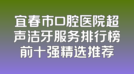 宜春市口腔医院超声洁牙服务排行榜前十强精选推荐