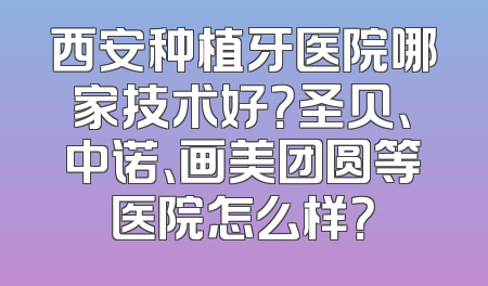 西安种植牙医院哪家技术好？圣贝、中诺、画美团圆等医院怎么样？