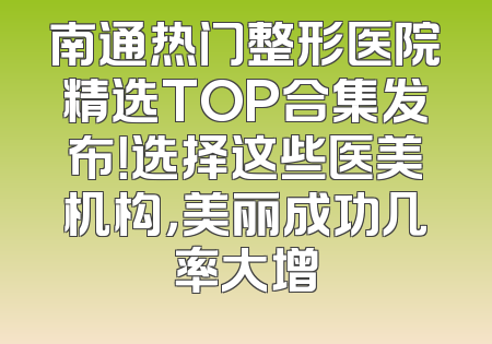 南通热门整形医院精选TOP合集发布！选择这些医美机构，美丽成功几率大增