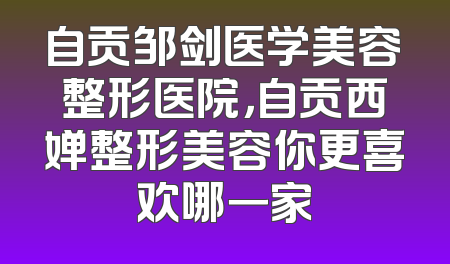 自贡邹剑医学美容整形医院，自贡西婵整形美容你更喜欢哪一家