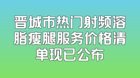 晋城市热门射频溶脂瘦腿服务价格清单现已公布