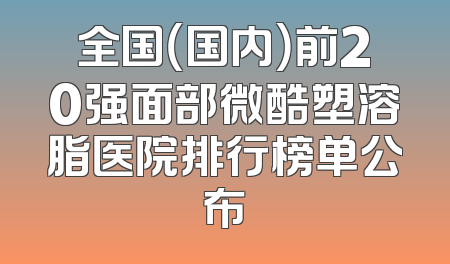全国（国内）前20强面部微酷塑溶脂医院排行榜单公布