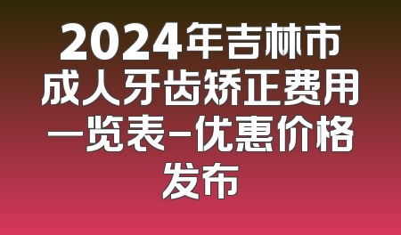 2024年吉林市成人牙齿矫正费用一览表-优惠价格发布
