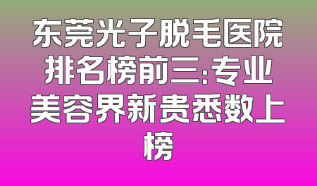 东莞光子脱毛医院排名榜前三：专业美容界新贵悉数上榜