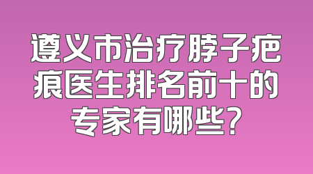 遵义市治疗脖子疤痕医生排名前十的专家有哪些？