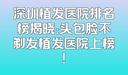 深圳植发医院排名榜揭晓：头包脸不剃发植发医院上榜！
