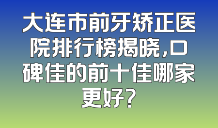 大连市前牙矫正医院排行榜揭晓，口碑佳的前十佳哪家更好？
