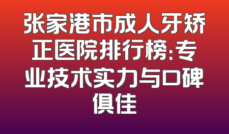 张家港市成人牙矫正医院排行榜：专业技术实力与口碑俱佳