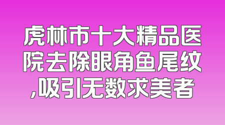 虎林市十大精品医院去除眼角鱼尾纹，吸引无数求美者