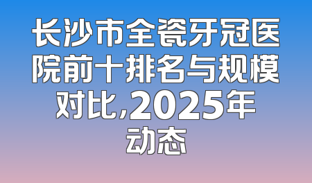 长沙市全瓷牙冠医院前十排名与规模对比，2025年动态