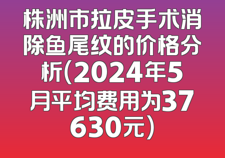 株洲市拉皮手术消除鱼尾纹的价格分析（2024年5月平均费用为37630元）