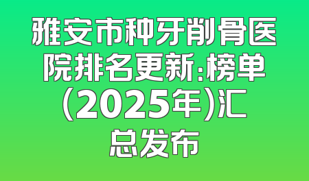 雅安市种牙削骨医院排名更新：榜单（2025年）汇总发布