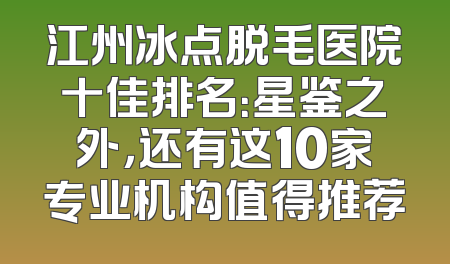 江州冰点脱毛医院十佳排名：星鉴之外，还有这10家专业机构值得推荐