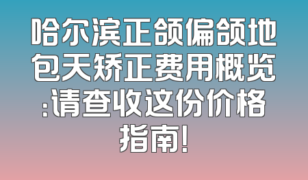 哈尔滨正颌偏颌地包天矫正费用概览：请查收这份价格指南！