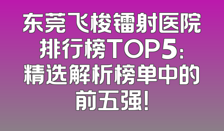 东莞飞梭镭射医院排行榜TOP5：精选解析榜单中的前五强！