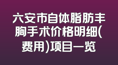 六安市自体脂肪丰胸手术价格明细(费用)项目一览