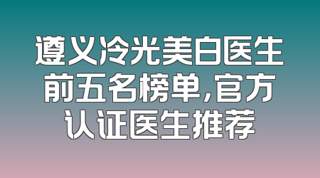 遵义冷光美白医生前五名榜单，官方认证医生推荐