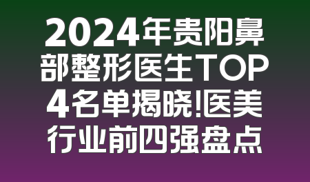 2024年贵阳鼻部整形医生TOP4名单揭晓！医美行业前四强盘点