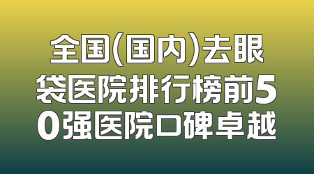 全国（国内）去眼袋医院排行榜前50强医院口碑卓越