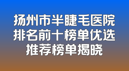 扬州市半睫毛医院排名前十榜单优选推荐榜单揭晓