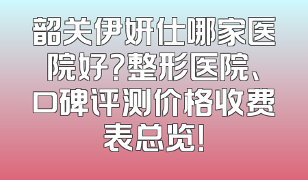 韶关伊妍仕哪家医院好？整形医院、口碑评测价格收费表总览！