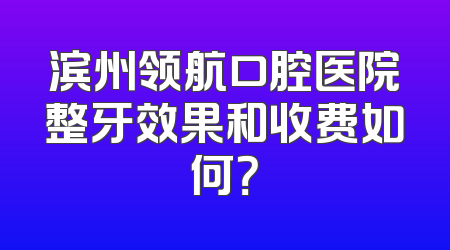 滨州领航口腔医院整牙效果和收费如何？