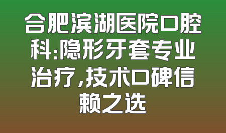 合肥滨湖医院口腔科：隐形牙套专业治疗，技术口碑信赖之选