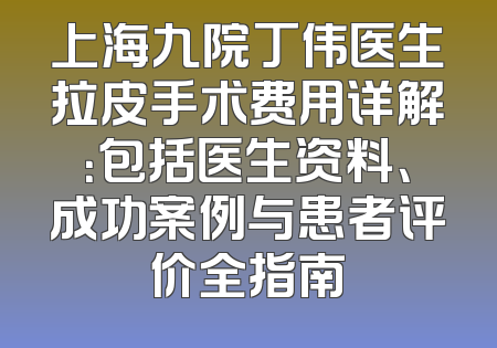 上海九院丁伟医生拉皮手术费用详解：包括医生资料、成功案例与患者评价全指南