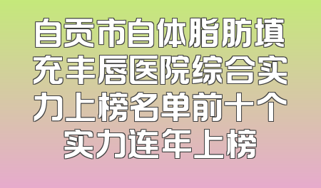 自贡市自体脂肪填充丰唇医院综合实力上榜名单前十个实力连年上榜