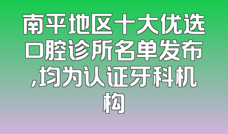 南平地区十大优选口腔诊所名单发布，均为认证牙科机构