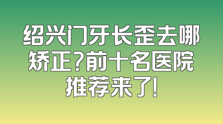 绍兴门牙长歪去哪矫正？前十名医院推荐来了！