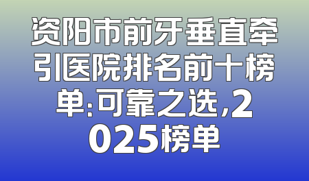 资阳市前牙垂直牵引医院排名前十榜单：可靠之选，2025榜单