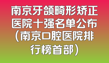 南京牙颌畸形矫正医院十强名单公布（南京口腔医院排行榜首部）