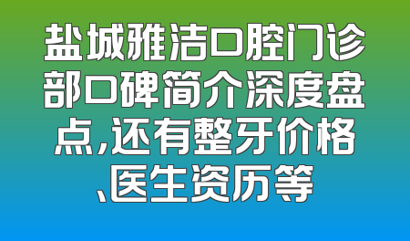盐城雅洁口腔门诊部口碑简介深度盘点，还有整牙价格、医生资历等