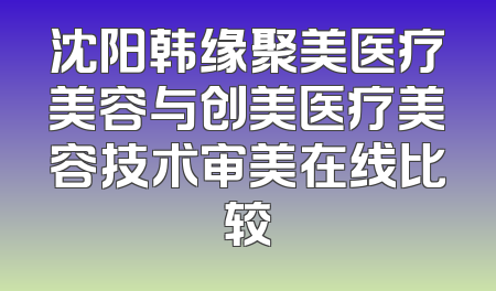 沈阳韩缘聚美医疗美容与创美医疗美容技术审美在线比较