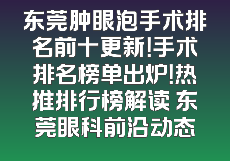 东莞肿眼泡手术排名前十更新！手术排名榜单出炉！热推排行榜解读 东莞眼科前沿动态