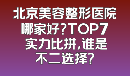 北京美容整形医院哪家好？TOP7 实力比拼，谁是不二选择？